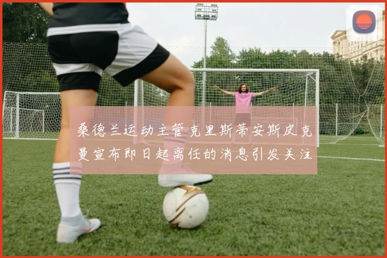 桑德兰运动主管克里斯蒂安斯皮克曼宣布即日起离任的消息引发关注