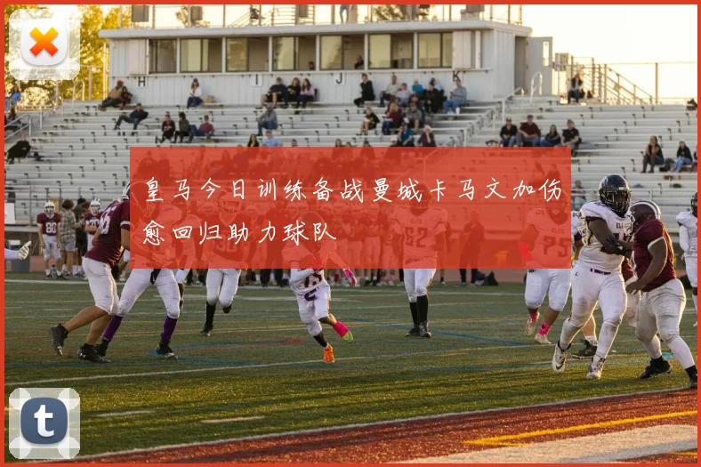 皇马今日训练备战曼城卡马文加伤愈回归助力球队