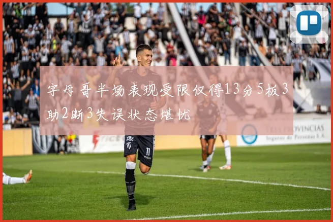 字母哥半场表现受限仅得13分5板3助2断3失误状态堪忧