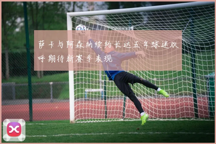 萨卡与阿森纳续约长达五年球迷欢呼期待新赛季表现