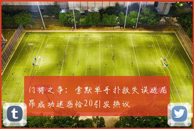 门将之争：索默单手扑救失误迈尼昂成功迷惑恰20引发热议